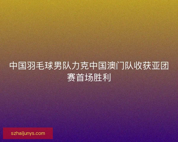 中国羽毛球男队力克中国澳门队收获亚团赛首场胜利