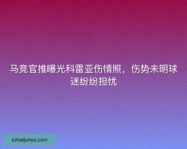 马竞官推曝光科雷亚伤情照，伤势未明球迷纷纷担忧