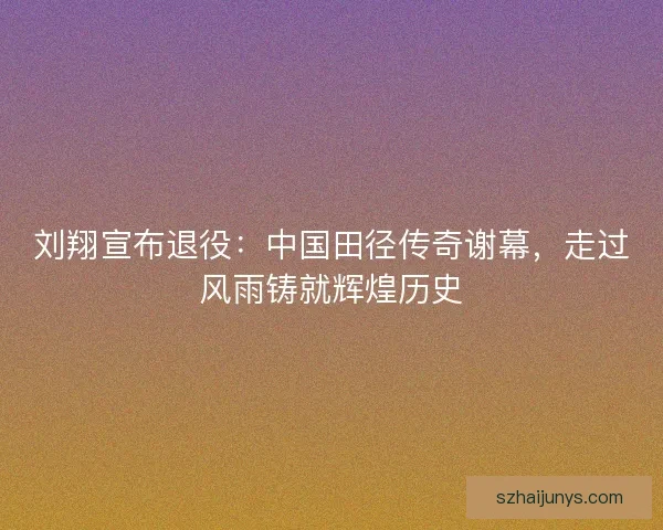 刘翔宣布退役：中国田径传奇谢幕，走过风雨铸就辉煌历史
